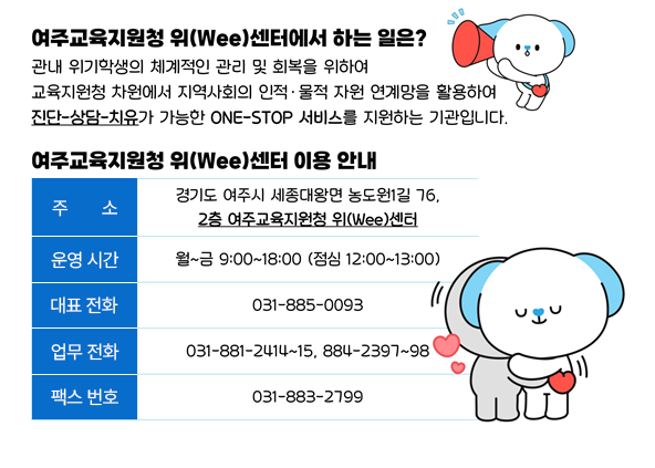 여주교육지원청 위(Wee)센터에서 하는 일은? 관내 위기학생의 체계적인 관리 및 회복을 위하여 교육지원청 차원에서 지역사회의 인적 물적 자원 연계망을 활용하여 진단-상담-치유가 가능한 ONE-STOP 서비스를 지원하는 기관입니다. 여주교육지원청 위(Wee)센터 이용 안내 주소 : 경기도 여주시 세종대왕면 농도원1길 76, 2층 여주교육지원청 위(Wee)센터, 운영 시간 : 월~금 9:00~18:00 (점심 12:00~13:00), 대표 전화 : 031-885-0093, 업무 전화 : 031-881-2414~15, 884-2397~98, 팩스 번호 : 031-883-2799